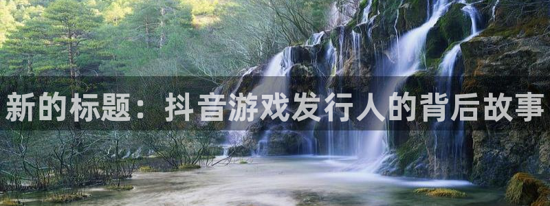新航娱乐集团最新消息官网：新的标题：抖音游戏发行人的背后故事